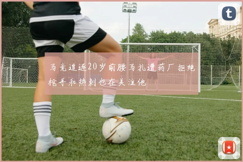 马竞追逐20岁前腰马扎遭药厂拒绝枪手和热刺也在关注他