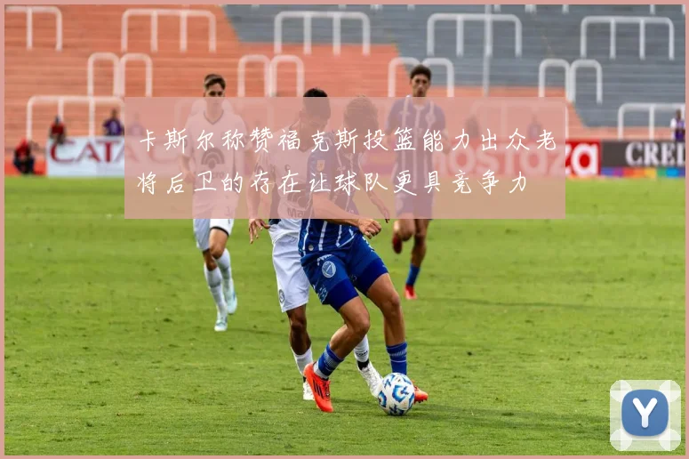 卡斯尔称赞福克斯投篮能力出众老将后卫的存在让球队更具竞争力