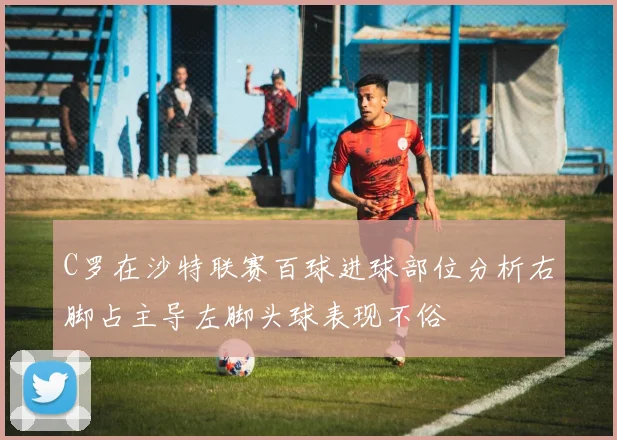 C罗在沙特联赛百球进球部位分析右脚占主导左脚头球表现不俗