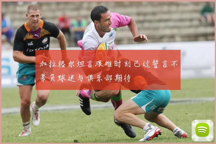 加拉格尔坦言艰难时刻已过誓言不辜负球迷与俱乐部期待