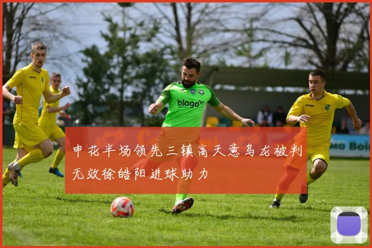 申花半场领先三镇高天意乌龙被判无效徐皓阳进球助力