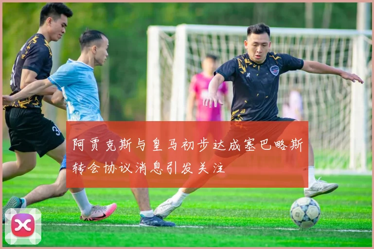 阿贾克斯与皇马初步达成塞巴略斯转会协议消息引发关注
