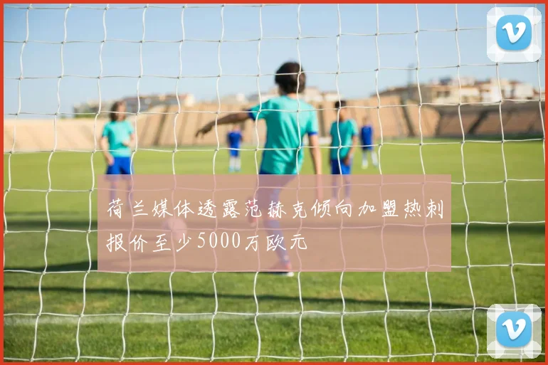 荷兰媒体透露范赫克倾向加盟热刺报价至少5000万欧元