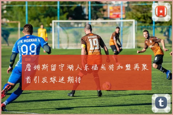 詹姆斯留守湖人乐福或将加盟再聚首引发球迷期待