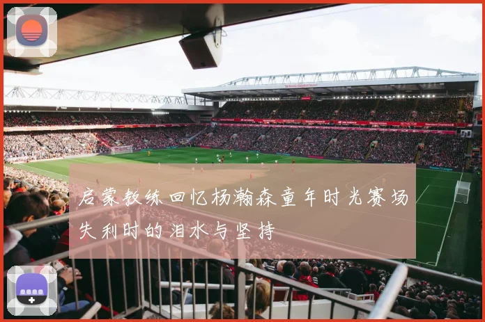 启蒙教练回忆杨瀚森童年时光赛场失利时的泪水与坚持