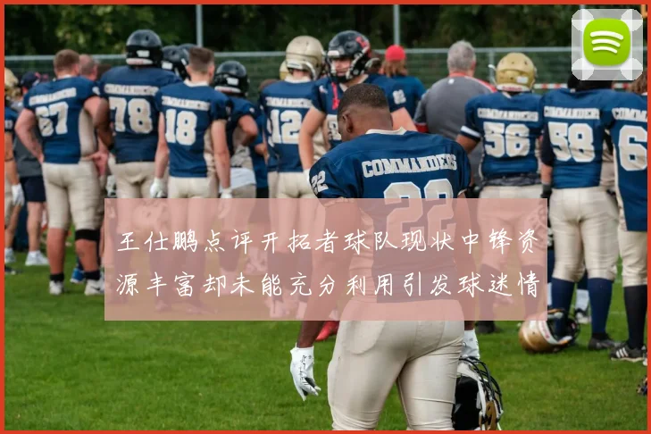 王仕鹏点评开拓者球队现状中锋资源丰富却未能充分利用引发球迷情感交织