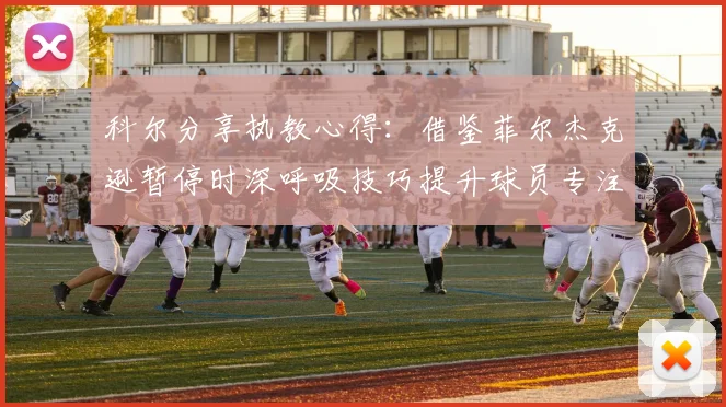 科尔分享执教心得：借鉴菲尔杰克逊暂停时深呼吸技巧提升球员专注力