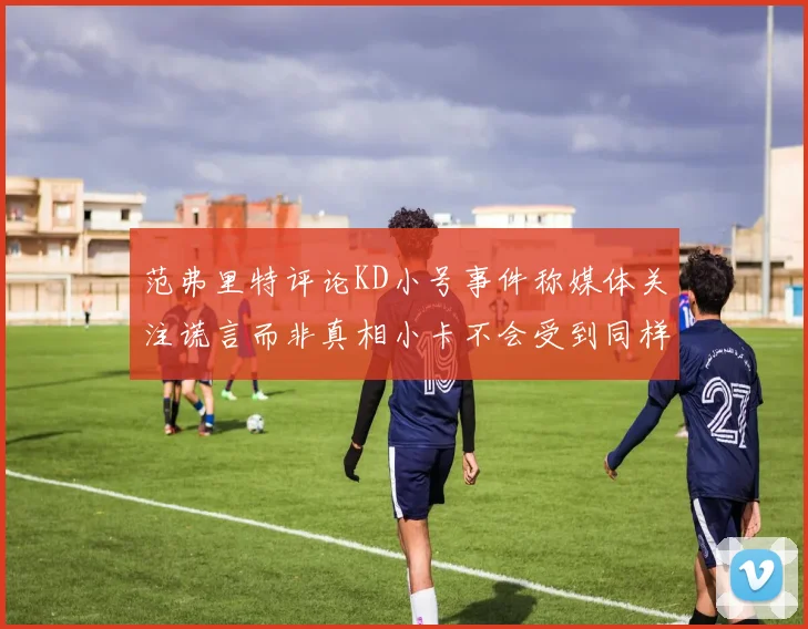 范弗里特评论KD小号事件称媒体关注谎言而非真相小卡不会受到同样打扰