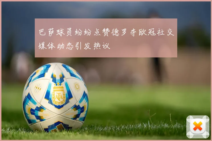 巴萨球员纷纷点赞德罗夺欧冠社交媒体动态引发热议