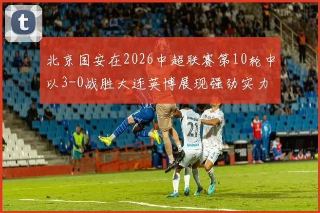 北京国安在2026中超联赛第10轮中以3-0战胜大连英博展现强劲实力