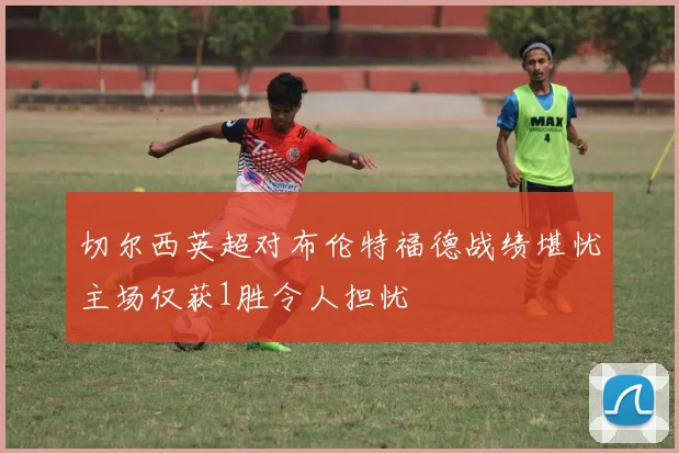 切尔西英超对布伦特福德战绩堪忧主场仅获1胜令人担忧
