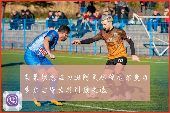 前莱切总监力挺阿莫林称尤尔曼与多尔古皆为其引援之选