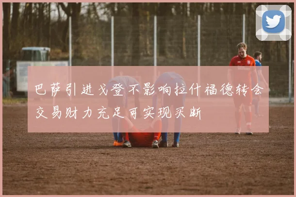 巴萨引进戈登不影响拉什福德转会交易财力充足可实现买断